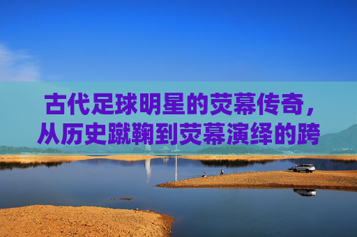 古代足球明星的荧幕传奇,从历史蹴鞠到荧幕演绎的跨越,古代足球明星的荧幕传奇,从历史蹴鞠到荧幕演绎的跨越