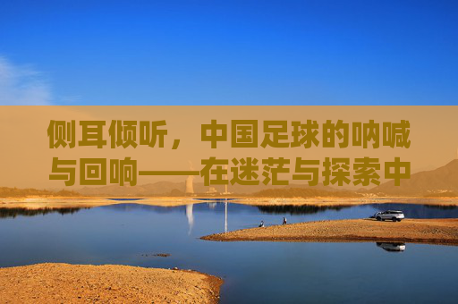 侧耳倾听,中国足球的呐喊与回响——在迷茫与探索中探寻前行路径,侧耳倾听,中国足球的呐喊与回响——在迷茫与探索中探寻前行路径