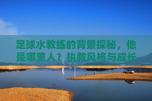 足球水教练的背景探秘,他是哪里人?执教风格与成长故事,足球水教练背景探秘,他是哪里人?执教风格与成长故事解析