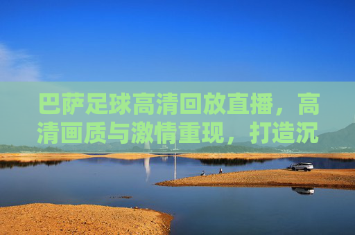 巴萨足球高清回放直播，高清画质与激情重现，打造沉浸式观赛体验，巴萨足球高清回放直播，高清画质与激情重现，打造沉浸式观赛体验