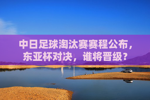 中日足球淘汰赛赛程公布，东亚杯对决，谁将晋级？