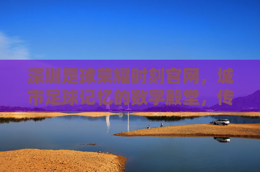 深圳足球荣耀时刻官网，城市足球记忆的数字殿堂，传承荣耀与精神，深圳足球荣耀时刻官网，城市足球记忆的数字殿堂，传承荣耀与精神