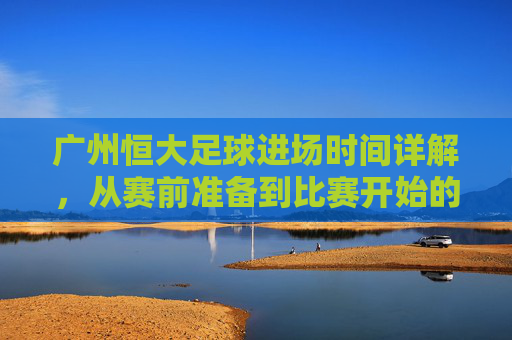 广州恒大足球进场时间详解,从赛前准备到比赛开始的全流程解析,广州恒大足球进场时间详解,从赛前准备到比赛开始的全流程解析