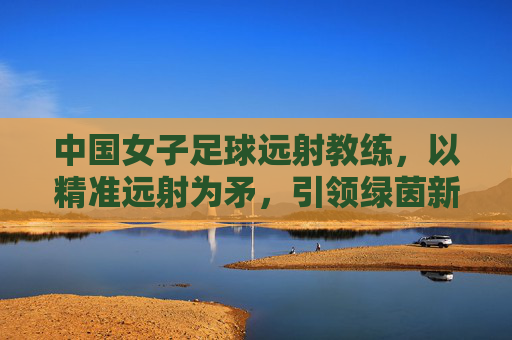 中国女子足球远射教练,以精准远射为矛,引领绿茵新锋芒,中国女子足球远射教练,以精准远射为矛,引领绿茵新锋芒