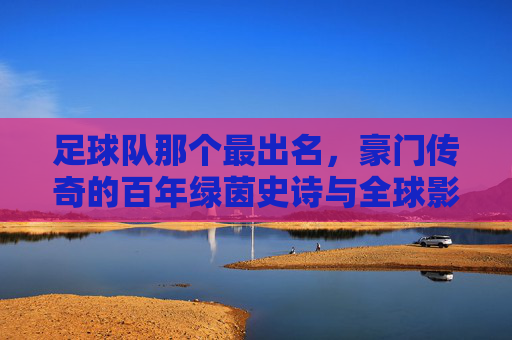足球队那个最出名,豪门传奇的百年绿茵史诗与全球影响力,豪门足球队,百年绿茵传奇与全球影响力