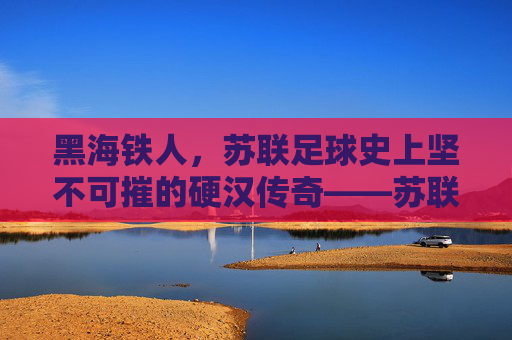 黑海铁人,苏联足球史上坚不可摧的硬汉传奇——苏联黑海铁人足球队的历史与精神回响,黑海铁人,苏联足球史上坚不可摧的硬汉传奇——苏联黑海铁人足球队的历史与精神回响