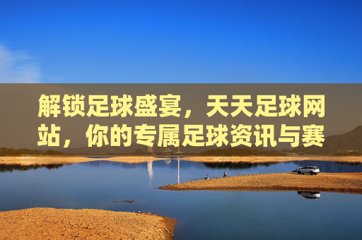 解锁足球盛宴，天天足球网站，你的专属足球资讯与赛事平台，解锁足球盛宴，天天足球，你的专属足球资讯与赛事平台
