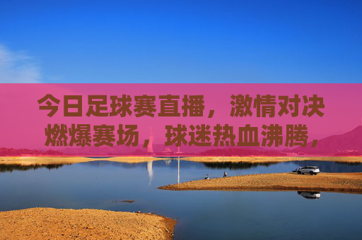 今日足球赛直播，激情对决燃爆赛场，球迷热血沸腾，锁定每一秒精彩，今日足球赛直播，激情对决燃爆赛场，球迷热血沸腾，锁定每一秒精彩