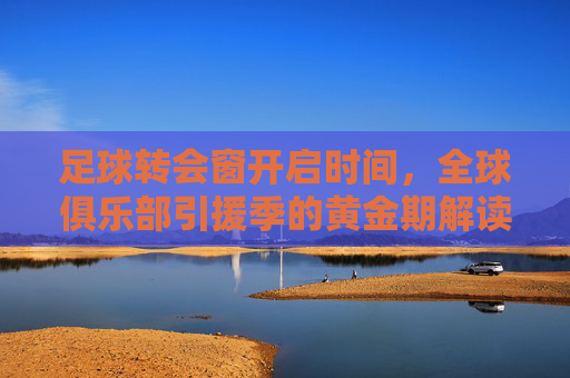 足球转会窗开启时间,全球俱乐部引援季的黄金期解读,足球转会窗开启时间,全球俱乐部引援季的黄金期解读