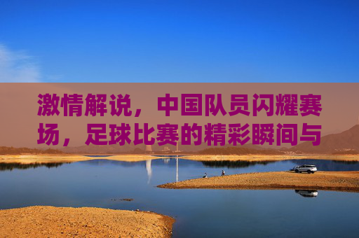 激情解说，中国队员闪耀赛场，足球比赛的精彩瞬间与团队精神，激情解说，中国队员闪耀赛场，足球比赛的精彩瞬间与团队精神