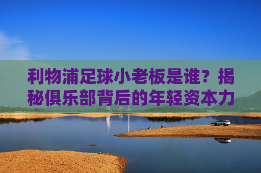 利物浦足球小老板是谁？揭秘俱乐部背后的年轻资本力量，利物浦足球小老板是谁？揭秘俱乐部背后的年轻资本力量