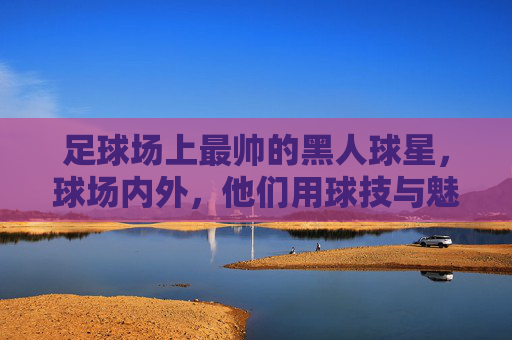 足球场上最帅的黑人球星,球场内外,他们用球技与魅力征服世界