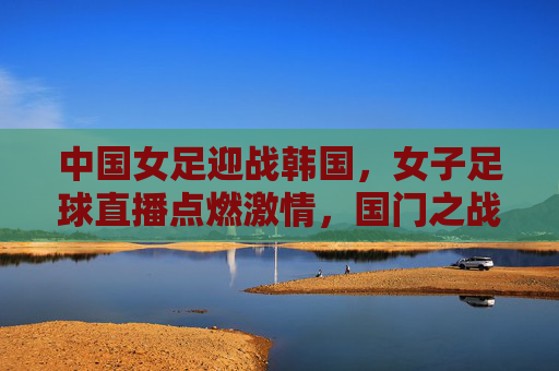 中国女足迎战韩国,女子足球直播点燃激情,国门之战的精彩对决与热血沸腾,中国女足迎战韩国,女子足球直播点燃激情,国门之战精彩对决热血沸腾