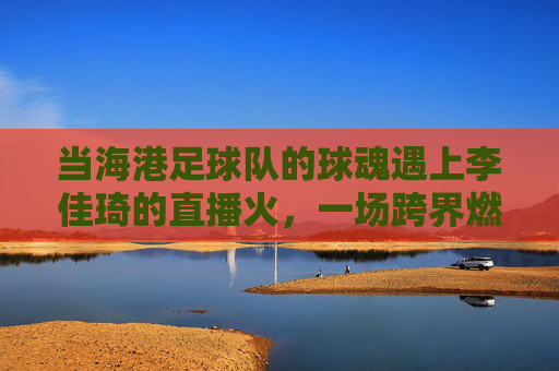 当海港足球队的球魂遇上李佳琦的直播火,一场跨界燃情的联动故事