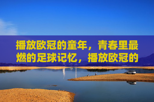 播放欧冠的童年,青春里最燃的足球记忆,播放欧冠的童年,青春里最燃的足球记忆