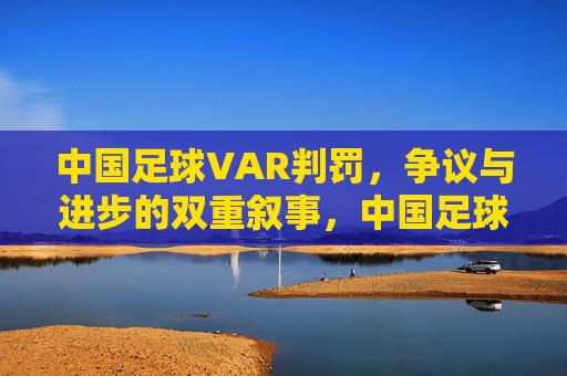 中国足球VAR判罚,争议与进步的双重叙事,中国足球VAR判罚,争议与进步的双重叙事