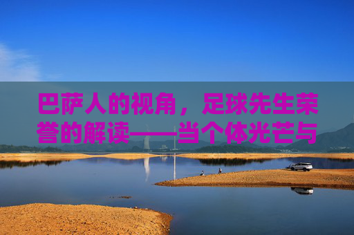 巴萨人的视角,足球先生荣誉的解读——当个体光芒与俱乐部精神交织,我们看到的不仅是个人成就,更是足球的永恒价值,巴萨人的视角,足球先生荣誉的交织解读——个体光芒与俱乐部精神,共谱足球永恒价值