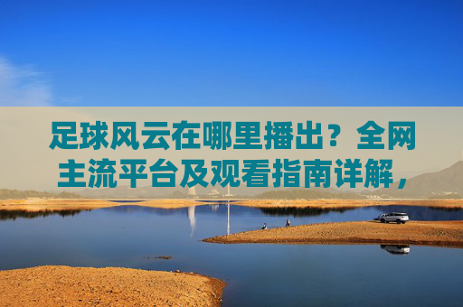 足球风云在哪里播出？全网主流平台及观看指南详解，足球风云在哪里播出？全网主流平台及观看指南详解