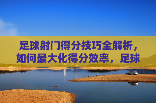 足球射门得分技巧全解析，如何最大化得分效率，足球射门得分技巧全解析，如何最大化得分效率