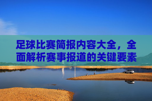 足球比赛简报内容大全,全面解析赛事报道的关键要素与写作技巧,足球比赛简报内容大全,全面解析赛事报道的关键要素与写作技巧