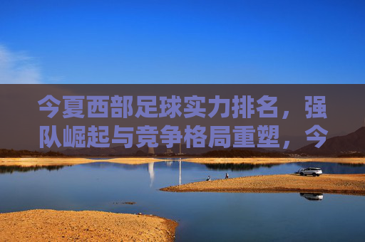 今夏西部足球实力排名,强队崛起与竞争格局重塑,今夏西部足球实力排名,强队崛起与竞争格局重塑