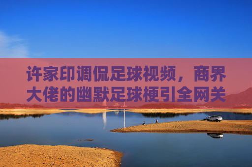 许家印调侃足球视频,商界大佬的幽默足球梗引全网关注,许家印调侃足球视频,商界大佬的幽默足球梗引全网关注