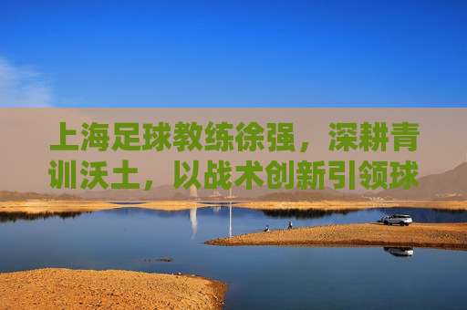 上海足球教练徐强，深耕青训沃土，以战术创新引领球队发展之路，上海足球教练徐强，深耕青训沃土，以战术创新引领球队发展之路