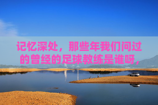 记忆深处，那些年我们问过的曾经的足球教练是谁呀，记忆深处，那些年我们问过的曾经的足球教练