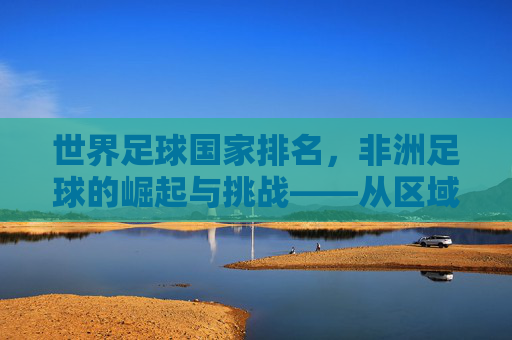 世界足球国家排名，非洲足球的崛起与挑战——从区域力量格局变迁看足球发展新态势，世界足球国家排名，非洲足球的崛起与挑战——从区域力量格局变迁看足球发展新态势