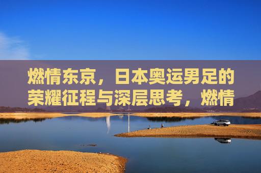 燃情东京，日本奥运男足的荣耀征程与深层思考，燃情东京，日本奥运男足的荣耀征程与深层思考