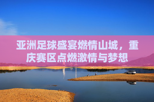 亚洲足球盛宴燃情山城,重庆赛区点燃激情与梦想