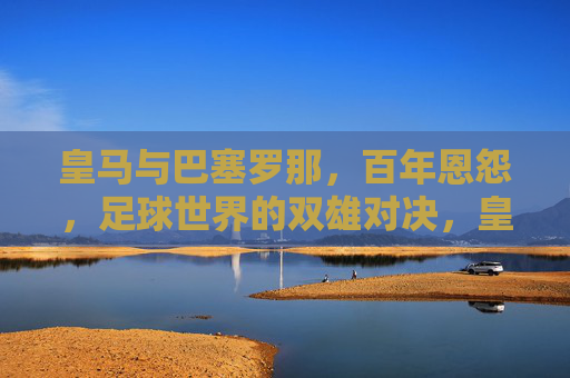 皇马与巴塞罗那,百年恩怨,足球世界的双雄对决,皇马与巴塞罗那,百年恩怨,足球世界的双雄对决
