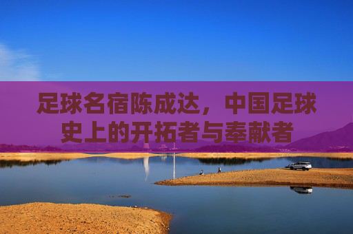 足球名宿陈成达,中国足球史上的开拓者与奉献者