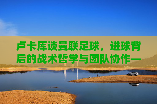 卢卡库谈曼联足球，进球背后的战术哲学与团队协作——从单枪匹马到集体进攻的转型思考