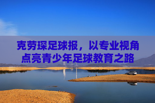 克劳琛足球报,以专业视角点亮青少年足球教育之路