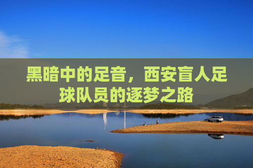 黑暗中的足音,西安盲人足球队员的逐梦之路