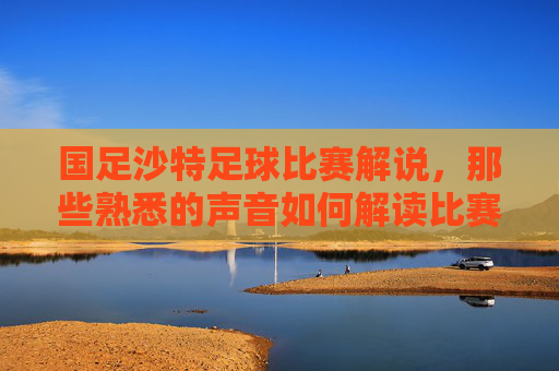 国足沙特足球比赛解说，那些熟悉的声音如何解读比赛中的精彩与遗憾，国足沙特足球比赛解说，那些熟悉的声音，如何解读比赛里的精彩与遗憾
