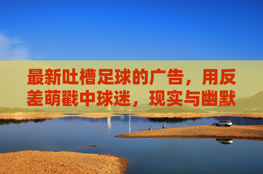 最新吐槽足球的广告,用反差萌戳中球迷,现实与幽默的碰撞,最新足球吐槽广告,反差萌戳中球迷,现实与幽默的碰撞