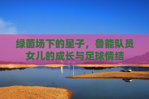 绿茵场下的星子,鲁能队员女儿的成长与足球情结