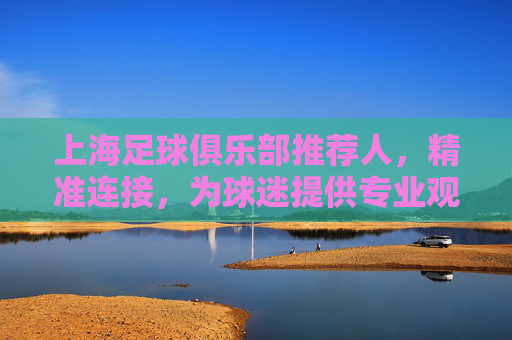 上海足球俱乐部推荐人,精准连接,为球迷提供专业观赛指南与球队深度解读