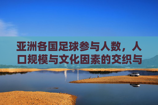 亚洲各国足球参与人数,人口规模与文化因素的交织与差异