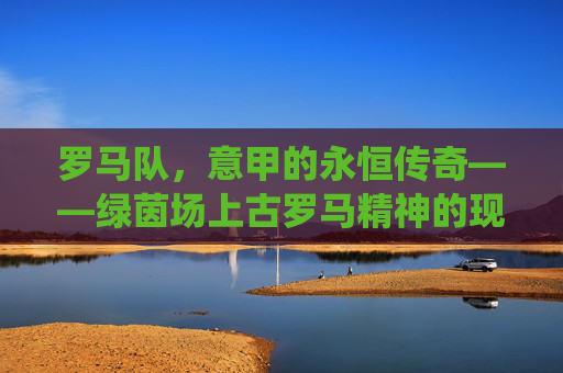 罗马队,意甲的永恒传奇——绿茵场上古罗马精神的现代演绎