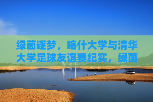 绿茵逐梦,喀什大学与清华大学足球友谊赛纪实,绿茵逐梦,喀什大学与清华大学足球友谊赛纪实
