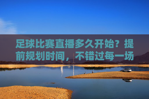 足球比赛直播多久开始?提前规划时间,不错过每一场精彩对决,足球比赛直播多久开始?提前规划时间,不错过每一场精彩对决