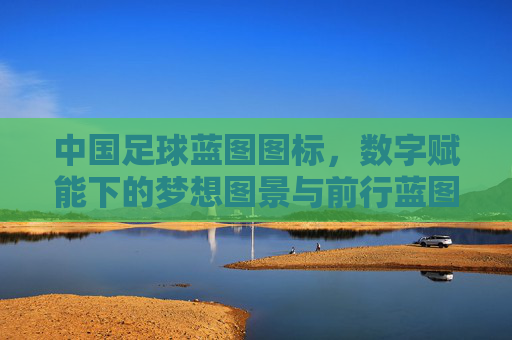 中国足球蓝图图标,数字赋能下的梦想图景与前行蓝图,中国足球蓝图,数字赋能下的梦想图景与前行蓝图