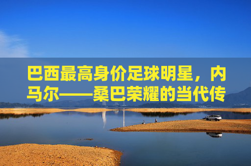 巴西最高身价足球明星，内马尔——桑巴荣耀的当代传奇与全球足球的焦点