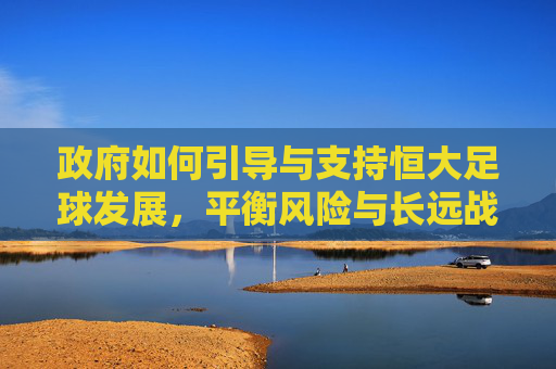 政府如何引导与支持恒大足球发展,平衡风险与长远战略的实践路径