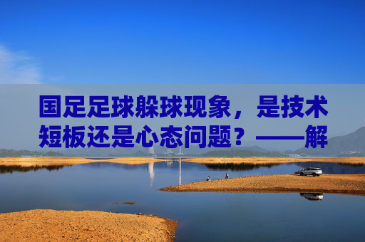 国足足球躲球现象,是技术短板还是心态问题?——解析赛场上的躲球行为及其深层原因