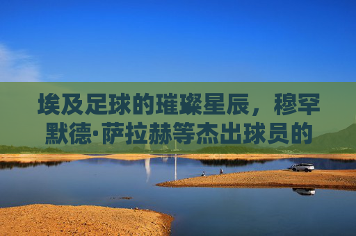 埃及足球的璀璨星辰，穆罕默德·萨拉赫等杰出球员的历史贡献与时代辉煌