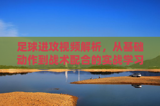 足球进攻视频解析，从基础动作到战术配合的实战学习指南